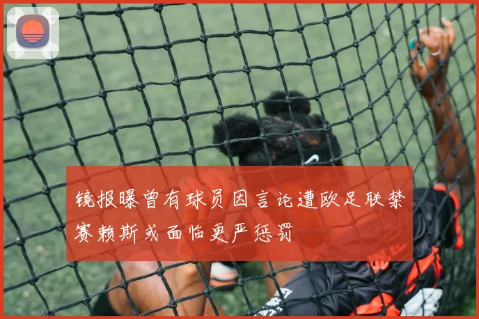 镜报曝曾有球员因言论遭欧足联禁赛赖斯或面临更严惩罚