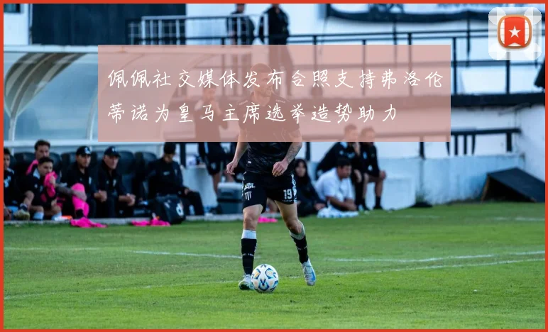 佩佩社交媒体发布合照支持弗洛伦蒂诺为皇马主席选举造势助力
