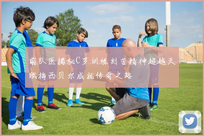 前队医揭秘C罗训练刻苦精神超越天赋梅西贝尔成就传奇之路