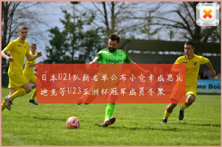 日本U21队新名单公布小仓幸成恩瓦迪克等U23亚洲杯冠军成员齐聚
