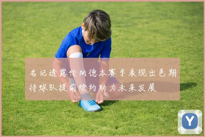 名记透露伦纳德本赛季表现出色期待球队提前续约助力未来发展