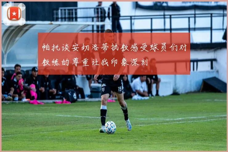 帕托谈安切洛蒂执教感受球员们对教练的尊重让我印象深刻
