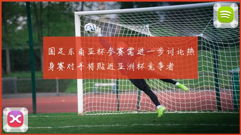 国足东南亚杯参赛需进一步讨论热身赛对手将贴近亚洲杯竞争者