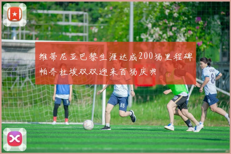 维蒂尼亚巴黎生涯达成200场里程碑帕乔杜埃双双迎来百场庆典