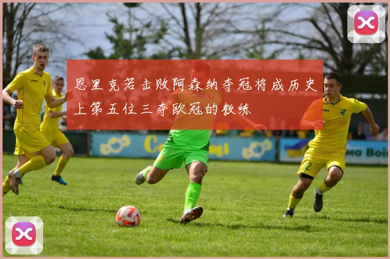 恩里克若击败阿森纳夺冠将成历史上第五位三夺欧冠的教练