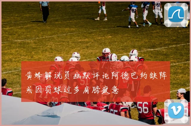 黄蜂解说员幽默评论阿德巴约缺阵或因罚球过多肩膀疲惫
