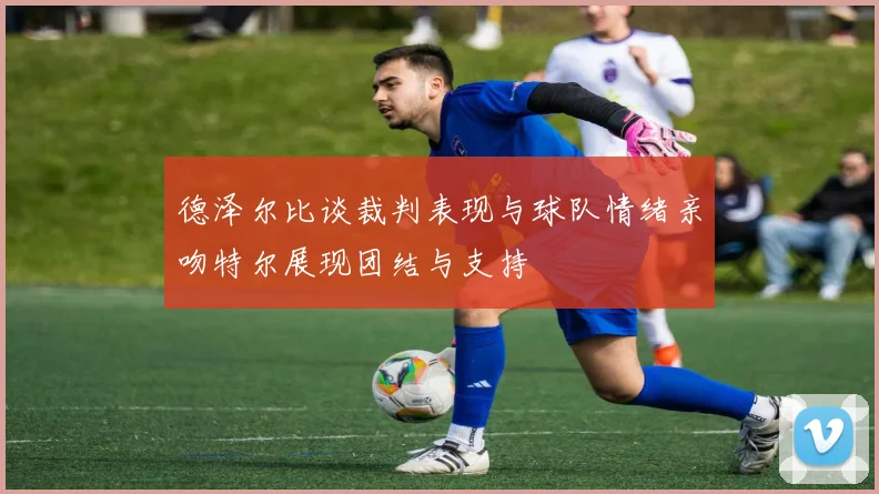 德泽尔比谈裁判表现与球队情绪亲吻特尔展现团结与支持