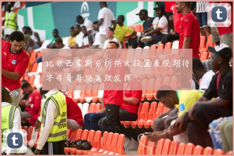 比尔西蒙斯分析热火投篮表现期待字母哥每场高效发挥
