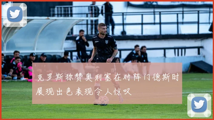克罗斯称赞奥利塞在对阵门德斯时展现出色表现令人惊叹