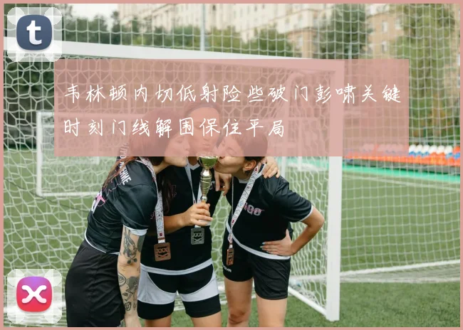 韦林顿内切低射险些破门彭啸关键时刻门线解围保住平局