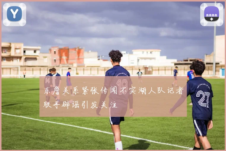 东詹关系紧张传闻不实湖人队记者联手辟谣引发关注
